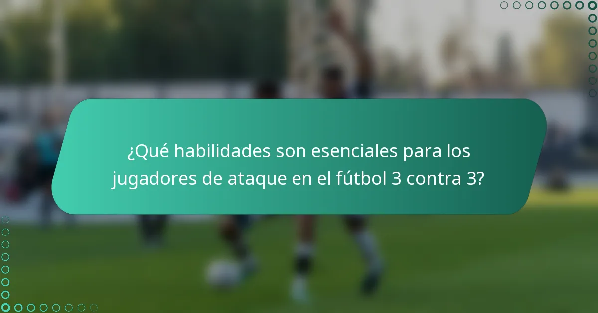 ¿Qué habilidades son esenciales para los jugadores de ataque en el fútbol 3 contra 3?